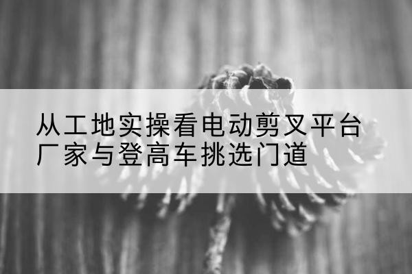 天台电动剪叉升降平台厂家-从工地实操看电动剪叉平台厂家与登高车挑选门道