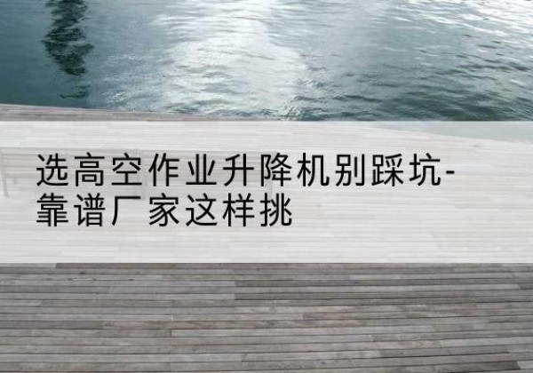 天台剪叉式升降机厂家-选高空作业升降机别踩坑-靠谱厂家这样挑