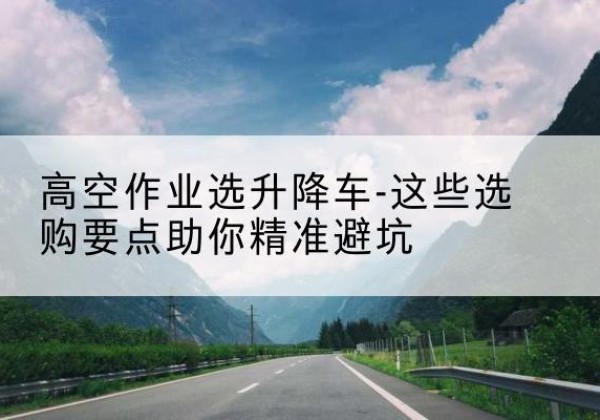 天台升降车厂家-高空作业选升降车-这些选购要点助你*避坑