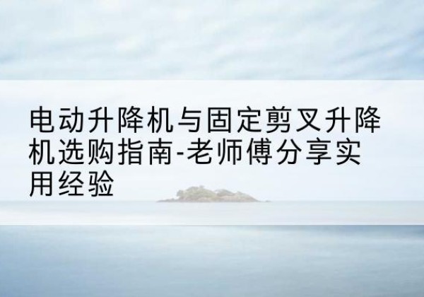 天台电动升降机怎么选-电动升降机与固定剪叉升降机选购指南-老师傅分享实用经验