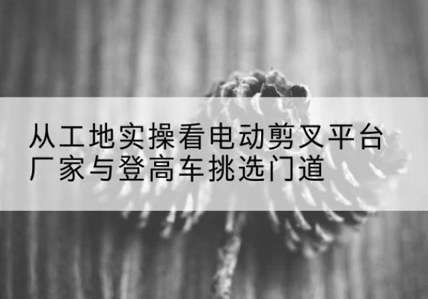 天台电动剪叉升降平台厂家-从工地实操看电动剪叉平台厂家与登高车挑选门道